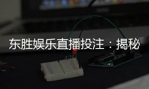 东胜娱乐直播投注:揭秘高胜率玩家的实战技巧与策略