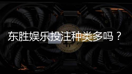 东胜娱乐投注种类多吗？一文详解热门游戏与特色玩法