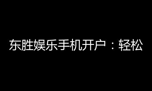 东胜娱乐手机开户:轻松三步完成注册畅享顶级游戏体验
