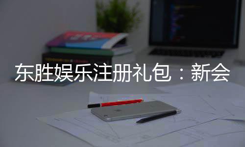 东胜娱乐注册礼包：新会员专享豪礼及领取攻略