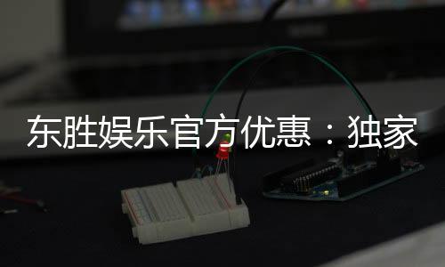 东胜娱乐官方优惠：独家福利活动助您畅享棋牌乐趣