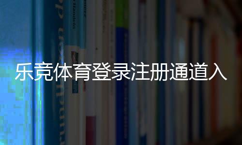 乐竞体育登录注册通道入口指南：快速注册登录步骤与常见问题解决
