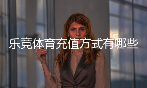 乐竞体育充值方式有哪些?最新充值渠道、流程与安全注意事项一文看懂