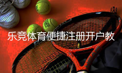 乐竞体育便捷注册开户教程：新手一看就会的完整流程与常见问题