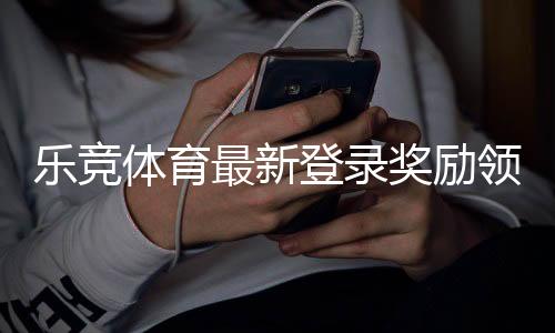 乐竞体育最新登录奖励领取攻略:步骤、规则与常见问题详解