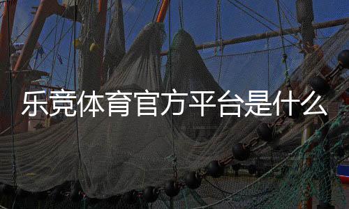 乐竞体育官方平台是什么?注册、充值、玩法与安全全面解析
