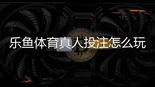 乐鱼体育真人投注怎么玩?新手入门、玩法规则与安全注意事项全解