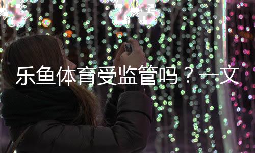 乐鱼体育受监管吗?一文看懂平台资质、监管查询与风险防范