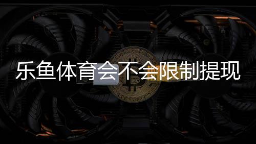 乐鱼体育会不会限制提现？官方提现规则、常见限制原因与处理攻略