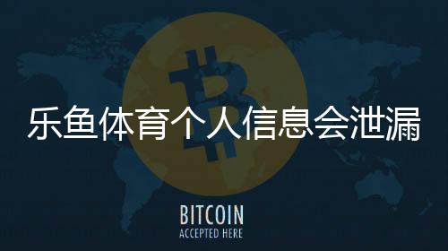 乐鱼体育个人信息会泄漏吗?风险真相、常见渠道与防护全攻略