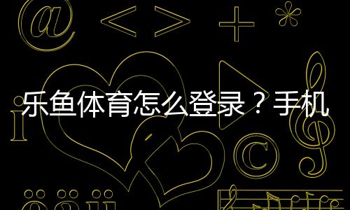 乐鱼体育怎么登录?手机与电脑一步步图文教程及常见问题解决