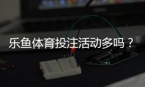 乐鱼体育投注活动多吗?最新优惠种类、发放频率与领取攻略一文看懂