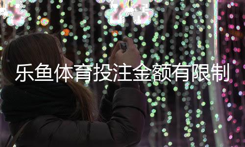 乐鱼体育投注金额有限制吗?充值、投注与提现限额规则全解析