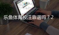 乐鱼体育投注靠谱吗？2026最新平台安全、资质与提现体验全面评测
