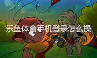 乐鱼体育手机登录怎么操作？新手注册、快速登录与常见问题全攻略