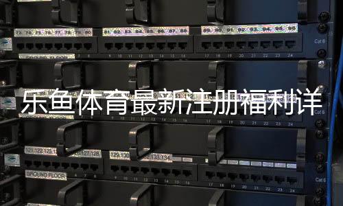 乐鱼体育最新注册福利详解:领取步骤、额度与注意事项