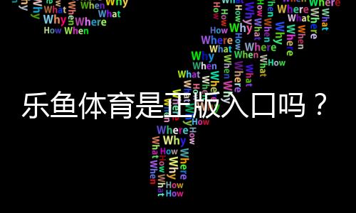 乐鱼体育是正版入口吗？真伪鉴别与安全使用完整指南