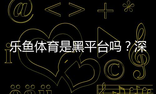 乐鱼体育是黑平台吗？深度调查、用户评价与防骗维权全攻略