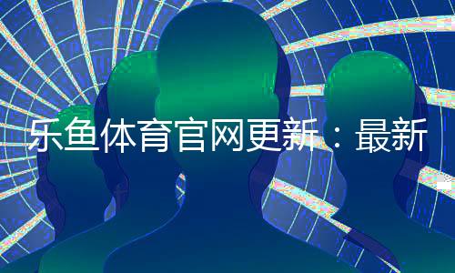 乐鱼体育官网更新:最新改版功能一览与新手快速上手指南