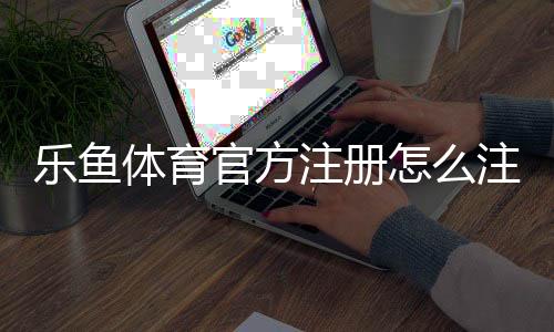 乐鱼体育官方注册怎么注册?新手注册流程与常见问题详解