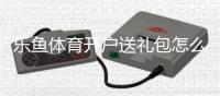 乐鱼体育开户送礼包怎么领取？新手注册步骤、礼包内容与领取技巧详解