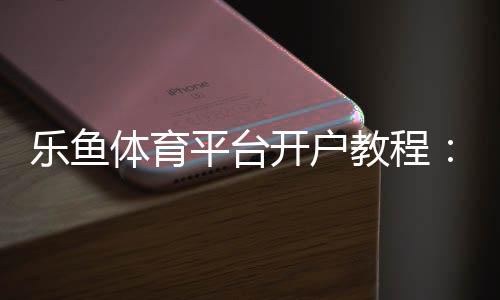 乐鱼体育平台开户教程:新手快速开户步骤、安全验证与常见问题详解