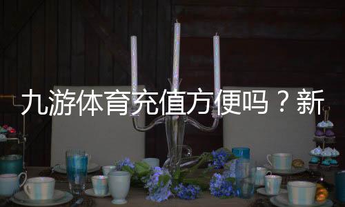 九游体育充值方便吗?新手充值流程、到账速度与安全性全解析