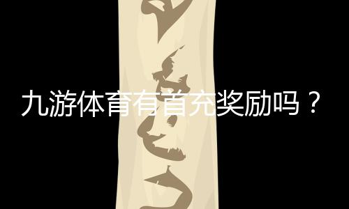 九游体育有首充奖励吗?最新首充优惠、领取条件与注意事项