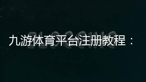 九游体育平台注册教程:新手快速注册流程与注意事项