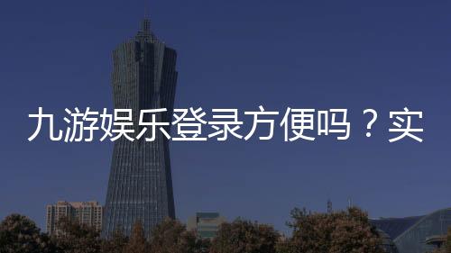 九游娱乐登录方便吗?实测登录流程、速度与常见问题解决攻略