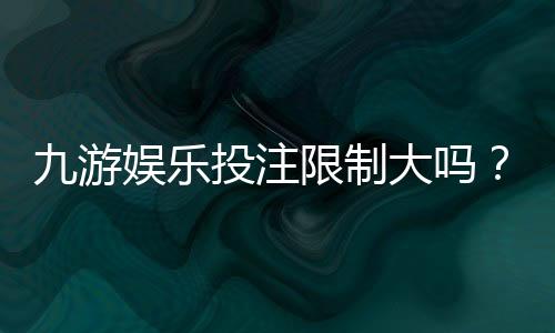 九游娱乐投注限制大吗?新手必看投注额度、单注与单日上限全解析