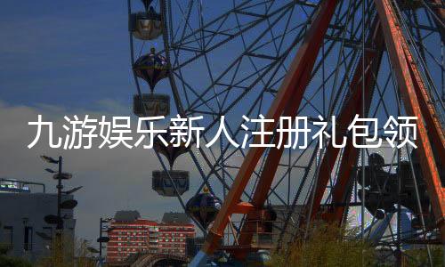 九游娱乐新人注册礼包领取攻略:注册步骤、奖励明细与注意事项