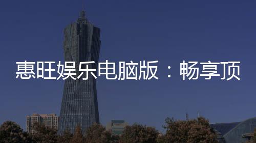 惠旺娱乐电脑版：畅享顶级棋牌电游的极致体验