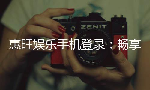 惠旺娱乐手机登录:畅享移动端精彩游戏与优惠