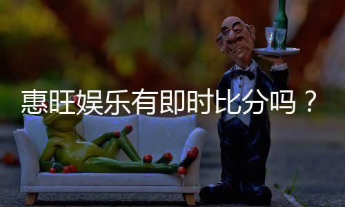 惠旺娱乐有即时比分吗？一文详解比分查询与投注攻略