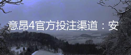 意昂4官方投注渠道:安全便捷的娱乐平台首选