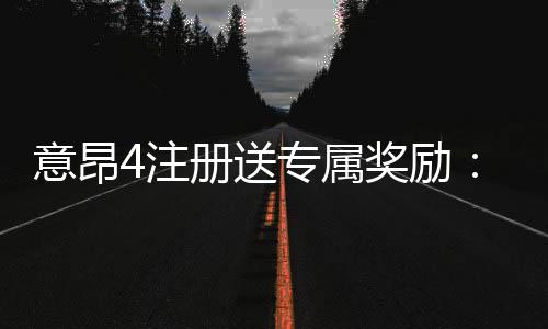 意昂4注册送专属奖励：新会员专享高额礼金与首存优惠