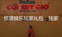 恒盛娱乐玩家礼包：独家礼遇与高额回馈等你领取