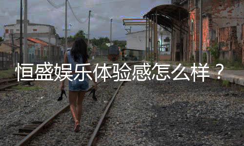 恒盛娱乐体验感怎么样?资深玩家分享真实评测与心得
