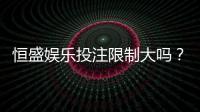 恒盛娱乐投注限制大吗？深度解析平台规则与玩家应对策略