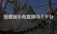 恒盛娱乐有直播吗？平台真人娱乐直播全解析