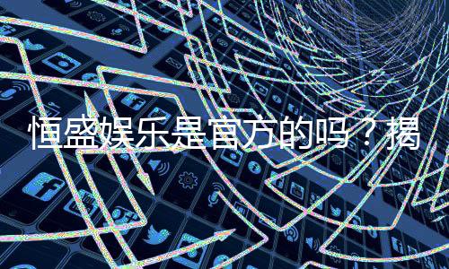 恒盛娱乐是官方的吗？揭秘平台背景与安全认证详情