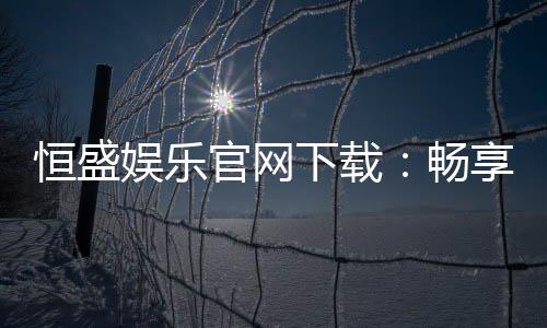 恒盛娱乐官网下载:畅享顶级棋牌电游的尊贵体验