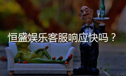 恒盛娱乐客服响应快吗?实测体验告诉你答案