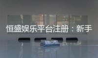 恒盛娱乐平台注册：新手必看的高效注册与首存攻略
