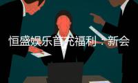 恒盛娱乐首充福利：新会员专享高额返利与独家礼包