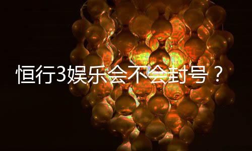 恒行3娱乐会不会封号?深度解析账号安全与防封技巧