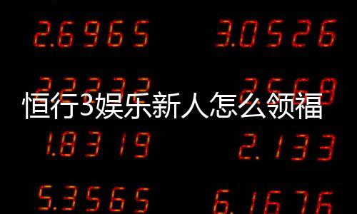 恒行3娱乐新人怎么领福利？手把手教你轻松获取首存礼金