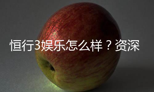 恒行3娱乐怎么样？资深玩家带你揭秘真实体验与技巧分享
