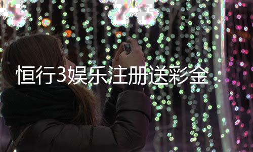 恒行3娱乐注册送彩金:新人豪礼首存送888限时福利大放送